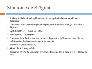 Síndrome de Sjögren
 Infiltração linfocítica das glândulas exócrinas, principalmente as salivares e
lacrimais
 Síndrome seca – destruição glandular progressiva e menor produção de saliva e
lágrimas
 Anti-Ro (60-75%) e anti-La (40%)
 Predispõe ao linfoma (40%)
 Síndrome de Mikuliez: aumento bilateral da parótida e glândulas submaxilares,
sublinguais e lacrimais, associado à xerostomia
 Primária x Secundária (AR)
 Glandular x Extraglandular
 Primária: 0,5-1% da população geral; sexo feminino (9:1); entre a 4ª e 5ª década de
vida
 