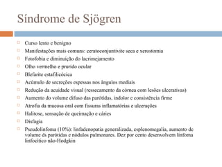 Síndrome de Sjögren
 Curso lento e benigno
 Manifestações mais comuns: ceratoconjuntivite seca e xerostomia
 Fotofobia e diminuição do lacrimejamento
 Olho vermelho e prurido ocular
 Blefarite estafilicócica
 Acúmulo de secreções espessas nos ângulos mediais
 Redução da acuidade visual (ressecamento da córnea com lesões ulcerativas)
 Aumento do volume difuso das parótidas, indolor e consistência firme
 Atrofia da mucosa oral com fissuras inflamatórias e ulcerações
 Halitose, sensação de queimação e cáries
 Disfagia
 Pseudolinfoma (10%): linfadenopatia generalizada, esplenomegalia, aumento de
volume ds parótidas e nódulos pulmonares. Dez por cento desenvolvem linfoma
linfocítico não-Hodgkin
 