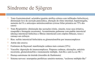 Síndrome de Sjögren
 Trato Gastrointestinal: acloridria (gastrite atrófica crônica com infiltrados linfocíticos),
diminuição leve da secreção pancreática, alteração do ritmo intestinal, hepatomegalia,
aumento da FA e anticorpos antimitocondriais (cirrose biliar primária em 75% dos
casos)
 Trato Respiratório: diminuição das secreções (rinite, sinusite, tosse seca irritativa,
rouquidão e bronquite recorrente). Acometimento pulmonar com padrão intersticial
(doença intersticial linfocítica e fibrose intersticial) com crépitos bibasais, tosse e
cansaço aos esforços
 Rins: nefrite intersticial linfocitária ou glomerulonefrite por imunocomplexos
 Artrite não erosiva
 Fenômeno de Raynoud: manifestação cutânea mais comum (35%)
 Vasculite: deposição de imunocomplexos. Púrpuras cutâneas, ulcerações, urticária
recorrente, glomerulonefrite e mononeurite múltipla. Anti-Ro e anti-La ou FR +.
 Doença autoimune da tireóide (tireoidite de Hashimoto)
 Sistema nervoso: neuropatias periféricas sensório-motoras, “esclerose múltipla-like”
 