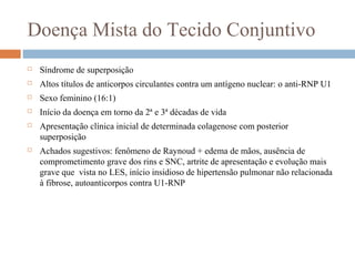 Doença Mista do Tecido Conjuntivo
 Síndrome de superposição
 Altos títulos de anticorpos circulantes contra um antígeno nuclear: o anti-RNP U1
 Sexo feminino (16:1)
 Início da doença em torno da 2ª e 3ª décadas de vida
 Apresentação clínica inicial de determinada colagenose com posterior
superposição
 Achados sugestivos: fenômeno de Raynoud + edema de mãos, ausência de
comprometimento grave dos rins e SNC, artrite de apresentação e evolução mais
grave que vista no LES, início insidioso de hipertensão pulmonar não relacionada
à fibrose, autoanticorpos contra U1-RNP
 