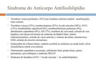 Síndrome do Anticorpo Antifosfolipídio
 Trombose venosa profunda e AVCi por trombose arterial cerebral– manifestações
mais comuns
 Trombose venosa (32%), trombocitopenia (22%), livedo reticular (20%), AVCi
(13%), tromboflebite superficial (9%), tromboembolismo pulmonar (9%),
abortamento espontâneo (8%), AIT (7%), trombose de veia renal, oclusão de veia
hepática com desenvolvimento de síndrome de Budd-Chiari, infarto
enteromesentérico, oclusão de vasos arteriais e venosos da retina, osteonecrose,
IAM, oclusão do enxerto coronariano.
 Endocardite de Libman-Sacks: embolia cerebral ou sistêmica ou ainda lesão valvar
(insuficiência mitral e/ou aórtica)
 Abortamento espontâneo recorrente, sofrimento fetal, perdas fetais, partos
prematuros, pré-eclâmpsia e síndrome HELLP
 Síndrome de Sneddon (AVCi + livedo reticular + Ac antfosfolipídio)
 