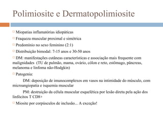 Polimiosite e Dermatopolimiosite
 Miopatias inflamatórias idiopáticas
 Fraqueza muscular proximal e simétrica
 Predomínio no sexo feminino (2:1)
 Distribuição bimodal: 7-15 anos e 30-50 anos
 DM: manifestações cutâneas características e associação mais frequente com
malignidades (TU de pulmão, mama, ovário, cólon e reto, estômago, pâncreas,
melanoma e linfoma não-Hodgkin)
 Patogenia:
DM: deposição de imunocomplexos em vasos na intimidade do músculo, com
microangiopatia e isquemia muscular
PM: destruição da célula muscular esquelética por lesão direta pela ação dos
linfócitos T CD8+
 Miosite por corpúsculos de inclusão... A exceção!
 