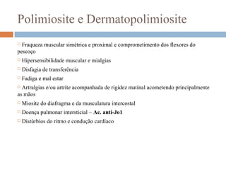 Polimiosite e Dermatopolimiosite
 Fraqueza muscular simétrica e proximal e comprometimento dos flexores do
pescoço
 Hipersensibilidade muscular e mialgias
 Disfagia de transferência
 Fadiga e mal estar
 Artralgias e/ou artrite acompanhada de rigidez matinal acometendo principalmente
as mãos
 Miosite do diafragma e da musculatura intercostal
 Doença pulmonar intersticial – Ac. anti-Jo1
 Distúrbios do ritmo e condução cardíaco
 