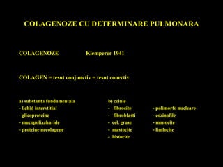 COLAGENOZE CU DETERMINARE PULMONARA
COLAGENOZE Klemperer 1941
COLAGEN = tesut conjunctiv = tesut conectiv
a) substanta fundamentala b) celule
- lichid interstitial - fibrocite - polimorfo nucleare
- glicoproteine - fibroblasti - eozinofile
- mucopolizaharide - cel. grase - monocite
- proteine necolagene - mastocite - limfocite
- histocite
 
