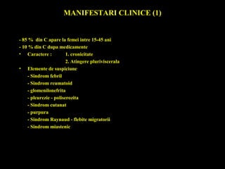 MANIFESTARI CLINICE (1)
- 85 % din C apare la femei intre 15-45 ani
- 10 % din C dupa medicamente
• Caractere : 1. cronicitate
2. Atingere pluriviscerala
• Elemente de suspiciune
- Sindrom febril
- Sindrom reumatoid
- glomenilonefrita
- pleurezie - poliserozita
- Sindrom cutanat
- purpura
- Sindrom Raynaud - flebite migratorii
- Sindrom miastenic
 