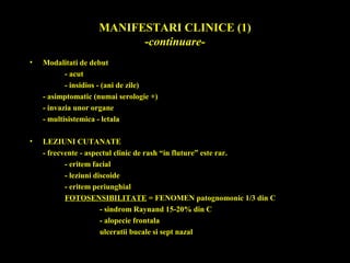 MANIFESTARI CLINICE (1)
-continuare-
• Modalitati de debut
- acut
- insidios - (ani de zile)
- asimptomatic (numai serologie +)
- invazia unor organe
- multisistemica - letala
• LEZIUNI CUTANATE
- frecvente - aspectul clinic de rash “in fluture” este rar.
- eritem facial
- leziuni discoide
- eritem periunghial
FOTOSENSIBILITATE = FENOMEN patognomonic 1/3 din C
- sindrom Raynand 15-20% din C
- alopecie frontala
ulceratii bucale si sept nazal
 