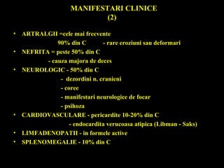 MANIFESTARI CLINICE
(2)
• ARTRALGII =cele mai frecvente
90% din C - rare eroziuni sau deformari
• NEFRITA = peste 50% din C
- cauza majora de deces
• NEUROLOGIC - 50% din C
- dezordini n. cranieni
- coree
- manifestari neurologice de focar
- psihoza
• CARDIOVASCULARE - pericardite 10-20% din C
- endocardita verucoasa atipica (Libman - Saks)
• LIMFADENOPATII - in formele active
• SPLENOMEGALIE - 10% din C
 