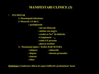 MANIFESTARI CLINICE (3)
• PULMONAR
1- Pneumopatii infectioase
2- Pleurezii: 1/3 din C.
+ pachipleurite
- uni sau bilaterale
- minime sau masive
- exudat cu Nr. de limfocite
- Complement
- celule LE prezente
- glucoza norfmal
3. - Pneumonia lupica = RARA DAR SEVERA
- tahipnee - tahicardie
- dispnee - absenta germenilor
- cianoza
- febra
Radiologic: Condensare difuza de aspect infiltrativ predominant bazal
 