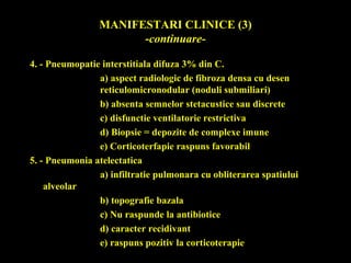 MANIFESTARI CLINICE (3)
-continuare-
4. - Pneumopatie interstitiala difuza 3% din C.
a) aspect radiologic de fibroza densa cu desen
reticulomicronodular (noduli submiliari)
b) absenta semnelor stetacustice sau discrete
c) disfunctie ventilatorie restrictiva
d) Biopsie = depozite de complexe imune
e) Corticoterfapie raspuns favorabil
5. - Pneumonia atelectatica
a) infiltratie pulmonara cu obliterarea spatiului
alveolar
b) topografie bazala
c) Nu raspunde la antibiotice
d) caracter recidivant
e) raspuns pozitiv la corticoterapie
 