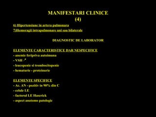 MANIFESTARI CLINICE
(4)
6) Hipertensiune in artera pulmonara
7)Hemoragii intrapulmonare uni sau bilaterale
DIAGNOSTIC DE LABORATOR
ELEMENTE CARACTERISTICE DAR NESPECIFICE
- anemie feripriva autoimuna
- VSH
- leucopenie si trombocitopenie
- hematurie - proteinurie
ELEMENTE SPECIFICE
- Ac. AN - pozitiv in 90% din C
- celule LE
- factorul LE Haserick
- aspect anatomo patologic
 