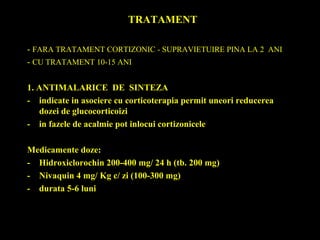 TRATAMENT
- FARA TRATAMENT CORTIZONIC - SUPRAVIETUIRE PINA LA 2 ANI
- CU TRATAMENT 10-15 ANI
1. ANTIMALARICE DE SINTEZA
- indicate in asociere cu corticoterapia permit uneori reducerea
dozei de glucocorticoizi
- in fazele de acalmie pot inlocui cortizonicele
Medicamente doze:
- Hidroxiclorochin 200-400 mg/ 24 h (tb. 200 mg)
- Nivaquin 4 mg/ Kg c/ zi (100-300 mg)
- durata 5-6 luni
 