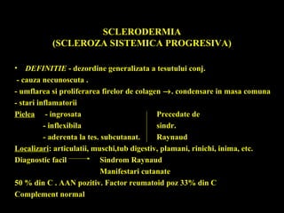 SCLERODERMIA
(SCLEROZA SISTEMICA PROGRESIVA)
• DEFINITIE - dezordine generalizata a tesutului conj.
- cauza necunoscuta .
- umflarea si proliferarea firelor de colagen →. condensare in masa comuna
- stari inflamatorii
Pielea - ingrosata Precedate de
- inflexibila sindr.
- aderenta la tes. subcutanat. Raynaud
Localizari: articulatii, muschi,tub digestiv, plamani, rinichi, inima, etc.
Diagnostic facil Sindrom Raynaud
Manifestari cutanate
50 % din C . AAN pozitiv. Factor reumatoid poz 33% din C
Complement normal
 