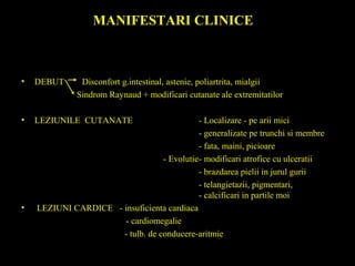 MANIFESTARI CLINICE
• DEBUT Disconfort g.intestinal, astenie, poliartrita, mialgii
Sindrom Raynaud + modificari cutanate ale extremitatilor
• LEZIUNILE CUTANATE - Localizare - pe arii mici
- generalizate pe trunchi si membre
- fata, maini, picioare
- Evolutie- modificari atrofice cu ulceratii
- brazdarea pielii in jurul gurii
- telangietazii, pigmentari,
- calcificari in partile moi
• LEZIUNI CARDICE - insuficienta cardiaca
- cardiomegalie
- tulb. de conducere-aritmie
 