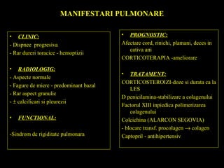 MANIFESTARI PULMONARE
• CLINIC:
- Dispnee progresiva
- Rar dureri toracice - hemoptizii
• RADIOLOGIG:
- Aspecte normale
- Fagure de miere - predominant bazal
- Rar aspect granulic
- ± calcificari si pleurezii
• FUNCTIONAL:
-Sindrom de rigiditate pulmonara
• PROGNOSTIC:
Afectare cord, rinichi, plamani, deces in
cativa ani
CORTICOTERAPIA -ameliorare
• TRATAMENT:
CORTICOSTEROIZI-doze si durata ca la
LES
D penicilamina-stabilizare a colagenului
Factorul XIII inpiedica polimerizarea
colagenului
Colcichina (ALARCON SEGOVIA)
- blocare transf. procolagen → colagen
Captopril - antihipertensiv
 