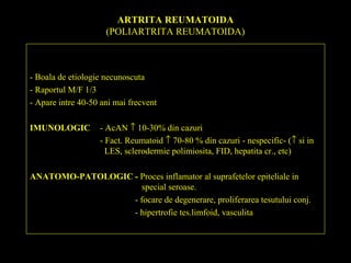 ARTRITA REUMATOIDA
(POLIARTRITA REUMATOIDA)
- Boala de etiologie necunoscuta
- Raportul M/F 1/3
- Apare intre 40-50 ani mai frecvent
IMUNOLOGIC - AcAN ↑ 10-30% din cazuri
- Fact. Reumatoid ↑ 70-80 % din cazuri - nespecific- (↑ si in
LES, sclerodermie polimiosita, FID, hepatita cr., etc)
ANATOMO-PATOLOGIC - Proces inflamator al suprafetelor epiteliale in
special seroase.
- focare de degenerare, proliferarea tesutului conj.
- hipertrofie tes.limfoid, vasculita
 