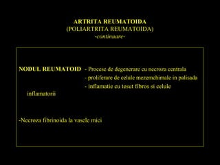 ARTRITA REUMATOIDA
(POLIARTRITA REUMATOIDA)
-continuare-
NODUL REUMATOID - Procese de degenerare cu necroza centrala
- proliferare de celule mezemchimale in palisada
- inflamatie cu tesut fibros si celule
inflamatorii
-Necroza fibrinoida la vasele mici
 