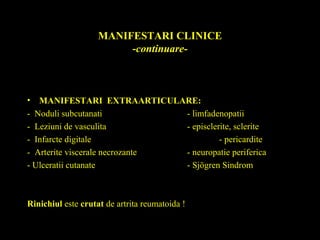 MANIFESTARI CLINICE
-continuare-
• MANIFESTARI EXTRAARTICULARE:
- Noduli subcutanati - limfadenopatii
- Leziuni de vasculita - episclerite, sclerite
- Infarcte digitale - pericardite
- Arterite viscerale necrozante - neuropatie periferica
- Ulceratii cutanate - Sjögren Sindrom
Rinichiul este crutat de artrita reumatoida !
 