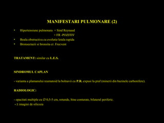 MANIFESTARI PULMONARE (2)
• Hipertensiune pulmonara + Sind Reynaud
+ FR -POZITIV
• Boala obstructiva cu evolutie letala rapida
• Bronsectazii si bronsita cr. Frecvent
TRATAMENT: similar cu L.E.S.
SINDROMUL CAPLAN
- varianta a plamanului reumatoid la bolnavii cu P.R. expusi la praf (minerii din bazinele carbonifere).
RADIOLOGIC:
- opacitati multiple cu ∅ 0,5-5 cm, rotunde, bine conturate, bilateral periferic.
- ± imagini de silicoza
 