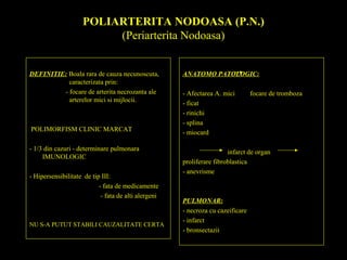 POLIARTERITA NODOASA (P.N.)
(Periarterita Nodoasa)
DEFINITIE: Boala rara de cauza necunoscuta,
caracterizata prin:
- focare de arterita necrozanta ale
arterelor mici si mijlocii.
POLIMORFISM CLINIC MARCAT
- 1/3 din cazuri - determinare pulmonara
IMUNOLOGIC
- Hipersensibilitate de tip III:
- fata de medicamente
- fata de alti alergeni
NU S-A PUTUT STABILI CAUZALITATE CERTA
ANATOMO PATOLOGIC:
- Afectarea A. mici focare de tromboza
- ficat
- rinichi
- splina
- miocard
infarct de organ
proliferare fibroblastica
- anevrisme
PULMONAR:
- necroza cu cazeificare
- infarct
- bronsectazii
 