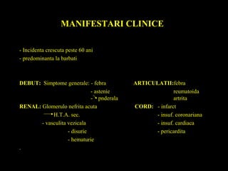MANIFESTARI CLINICE
- Incidenta crescuta peste 60 ani
- predominanta la barbati
DEBUT: Simptome generale: - febra ARTICULATII:febra
- astenie reumatoida
- pnderala artrita
RENAL: Glomerulo nefrita acuta CORD: - infarct
H.T.A. sec. - insuf. coronariana
- vasculita vezicala - insuf. cardiaca
- disurie - pericardita
- hematurie
.
 