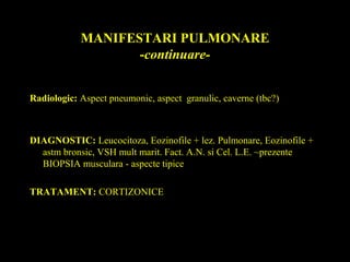 MANIFESTARI PULMONARE
-continuare-
Radiologic: Aspect pneumonic, aspect granulic, caverne (tbc?)
DIAGNOSTIC: Leucocitoza, Eozinofile + lez. Pulmonare, Eozinofile +
astm bronsic, VSH mult marit. Fact. A.N. si Cel. L.E. ~prezente
BIOPSIA musculara - aspecte tipice
TRATAMENT: CORTIZONICE
 