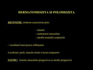 DERMATOMIOZITA SI POLIMIOZITA
DEFINITIE: sindrom caracterizat prin:
- astenie
- contracturi musculare
- atrofia tesutului conjunctiv
= rezultatul unui proces inflamator
Localizari: piele, muschi striati si tesut conjunctiv
CLINIC: Astenie musculara progresiva cu atrofie progresiva
 