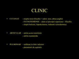 CLINIC
• CUTANAT - eruptie rosie-liliachie + edem (nas, obraz,unghii)
- PATOGNOMONIC - edem al pleoapei superioare - liliachiu
- eruptii buloase, hiperkeratoze, induratii sclerodermice
• ARTICULAR - artrita acuta tranzitorie
- artrita reumatoida
• PULMONAR - infiltrate in lobii inferiori
- pneumonii de aspiratie
 