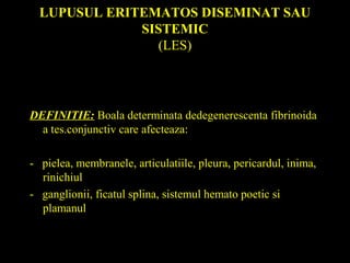 LUPUSUL ERITEMATOS DISEMINAT SAU
SISTEMIC
(LES)
DEFINITIE: Boala determinata dedegenerescenta fibrinoida
a tes.conjunctiv care afecteaza:
- pielea, membranele, articulatiile, pleura, pericardul, inima,
rinichiul
- ganglionii, ficatul splina, sistemul hemato poetic si
plamanul
 