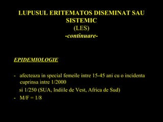 LUPUSUL ERITEMATOS DISEMINAT SAU
SISTEMIC
(LES)
-continuare-
EPIDEMIOLOGIE
- afecteaza in special femeile intre 15-45 ani cu o incidenta
cuprinsa intre 1/2000
si 1/250 (SUA, Indiile de Vest, Africa de Sud)
- M/F = 1/8
 