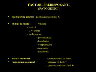 FACTORI PREDISPOZANTI
(PATOGENICI)
• Predispozitie genetica - pozitia cromozomului X
• Stimuli de mediu - virusuri
- bacterii
- U.V. (raze)
- medicamente
- procainamida
- hidralazina
- clorpromazina
- izoniazida
- hidantoina
• Factori hormonali - preponderenta la femei
• raspuns imun anormal - scaderea nr. limf. T
- cresterea activitatii limf. B
 