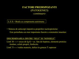 FACTORI PREDISPOZANTI
(PATOGENICI)
-continuare-
= Sinteza de anticorpi impotriva propriilor nucleoproteine
Este perturbata cea mai importanta functie a sistemului imunitar:
DISCRIMINAREA DINTRE “SELF” SI “NONSELF”
Limf. B ----> exces de Ig.G = ac. fata de haptene, elemente proteice
tisulare, celule proprii, limfocite.
Limf. T----->redus numeric, defect in geneza T supresor
L.E.S.= Boala cu componenta autoimuna
 