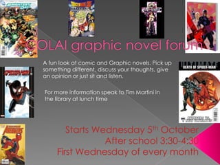COLAI graphic novel forum    A fun look at comic and Graphic novels. Pick up something different, discuss your thoughts, give an opinion or just sit and listen. For more information speak to Tim Martini in the library at lunch time Starts Wednesday 5th October After school 3:30-4:30 FirstWednesday of every month  