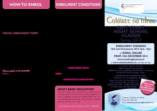 How to Enrol                                                                        enrolment conditions
•	 Enrol online - Log onto www.meathnightclasses.ie or                                           •	   Fees must be paid at enrolment
       www.colaistenahinse.ie (follow the links) and enrol from the comfort                      •	   Places allocated on a first paid basis
       of your own home. Laser and all major credit cards accepted.                              •	   Class fees are based on a minimum enrolment of 10 people
•	


•	
       Postal enrolment - Complete enrolment form and
       return with full fee (cheque or postal order only) and send it to
       Adult Education, Colaiste na hInse, Bettystown, Co. Meath.
       attend enrolment nights - You are welcome to
                                                                                                 •	
                                                                                                 •	
                                                                                                      It is not possible to refund fees once a class forms
                                                                                                      Fees will be refunded by post, ONLY if class does not form
                                                                                                      or has been cancelled.
                                                                                                                                                                     Coláiste na hInse
       attend enrolment nights, Wednesday 16th January and Wednesday
       23rd January 2013 from 7pm – 9pm.
                                                                                                 •	   Intending students will be informed ONLY if class does not
                                                                                                      form or has been cancelled.
                                                                                                                                                                             East Coast
POSTAL ENROLMENT FORM
                                                                                                 •	   If there are insufficient numbers for a class to form at the          NIGHT SCHOOL
Name:
                                                                                                      advertised price, intending students may be offered the
                                                                                                      course for a lesser number of weeks at the same price.                   Classes
Address:
                                                                                                 •	   Where class materials are required the cost will be carried
                                                                                                      by the students.
                                                                                                                                                                               Spring 2013
                                                                                                 •	   Information on brochure may be subject to change.
                                                                                                                                                                               Enrolment Evenings
Tel:                                                                                             •	   Minimum age: All participants must be over 16 years to enrol
                                                                                                                                                                        16th and 23rd January 2013, 7pm - 9pm
                                                                                                      on a night class.
Mobile:                                                                                          •	   Parking: Please park with consideration for others.                      or Enrol online
Email:                                                                                           •	   Property: Co. Meath VEC is not responsible for the loss or            from 10th December 2012
                                                                                                      damage to students’ property, coursework, cars etc.
Course Title:                                                                                                                                                                 www.meathnightclasses.ie
                                                                                                 •	   Intending students are requested to sign the enrolment form
2nd Choice Course Title:                                                                              on this brochure, agreeing to accept the above conditions.        or www.colaistenahinse.ie (and follow the links)

Payment enclosed:                Cheque o                    Postal Order o                                                                                                       Class Start Dates
                                                                                                                   Class Start Dates                                           Wednesday 30 th January 2013
Cheques payable to ‘Co. Meath VEC’                                                                               Wednesday 30 Januar y 2013
                                                                                                                                 th                                  Note: No classes week beginning Monday 11 th February,
                                                                                                                                                                            Monday 25 th March, Monday 1 st April
Post to: Adult Education Director,                                                               Note: No classes week beginning Monday 11 th Februar y,
                                                                                                                                                                             Enrolment & Class Venue:
Coláiste na hInse, Bettystown, Co. Meath.                                                                     Monday 25 th March, Monday 1 st April
                                                                                                                                                                            Coláiste na hInse, Bettystown, Co. Meath.
I have read and accept the conditions of enrolment as outlined in this brochure.                             Enrolment & Class Venue:                                  Please see each class description for
                                                                                                           Colaiste na hInse, Bettystown, Co. Meath.                    cost, duration, dates and times, etc.    E n ro l
Signed:                                                                                                                                                              (Classes from 7.30 - 9.30pm, Wednesdays,             o
                                                                                                                                                                                                                   from 1nline
                                                                                                                                                                          8 weeks unless otherwise stated)    Decem         0th
Date:                                                                                                                                                                                                               ber t
                                                                                                      Adult Basic Education                                                                                    disappo o avoid
                                                                                                                                                                                                                      intmen
Note: You will not be contacted unless the class has been cancelled. Once enrolled                    Feel you missed out at school? Like to catch up but                                                                    t
please attend the first day/night of class.                                                           not sure where to start? Want to build confidence in
COUNTY MEATH VEC MISSION                                OFFICE USE ONLY
                                                                                                      your IT, spellings, writing and reading skills? Then we                         Contact Coláiste na hInse
STATEMENT FOR ADULT EDUCATION
County Meath VEC is committed to Date Received:.....................................
                                                                                                      have the right course for you. You can learn in a small                         Phone: 041 9813335
excellence and innovation in the education                                                            group or on one – to – one.                                                     Email: adulteducationcni@meathvec.ie
of young people and adults through the Received by:...........................................
provision of dynamic services delivered by                                                             Call Catherine Ennis today on 046 - 9068205
professional staff.                        Payment Enclosed:..............................
 