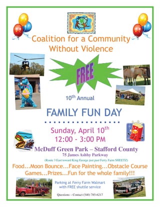 Coalition for a Community
           Without Violence




                           10th annual

             Family Fun day
                                                          th
                Sunday, april 10
                 12:00 - 3:00 Pm
        McDuff Green Park – Stafford County
                        75 James Ashby Parkway
            (Route 3 East toward King George just past Ferry Farm SHEETZ)

Food...moon Bounce...Face Painting...Obstacle Course
    Games...Prizes...Fun for the whole family!!!
                   Parking at Ferry Farm Walmart
                     with FREE shuttle service

                     Questions – Contact (540) 785-6217
 
