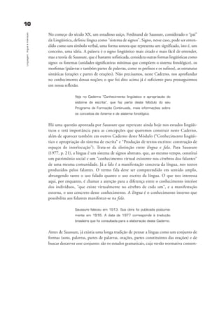 1100
Linguagem,línguaeinteraçao
No começo do século XX, um estudioso suíço, Ferdinand de Saussure, considerado o “pai”
da Lingüística, definiu língua como “sistema de signos”. Signo, nesse caso, pode ser enten-
dido como um símbolo verbal, uma forma sonora que representa um significado, isto é, um
conceito, uma idéia. A palavra é o signo lingüístico mais citado e mais fácil de entender,
mas a teoria de Saussure, que é bastante sofisticada, considera outras formas lingüísticas como
signo: os fonemas (unidades significativas mínimas que compõem o sistema fonológico), os
morfemas (palavras e também partes de palavras, como os prefixos e os sufixos), as estruturas
sintáticas (orações e partes de orações). Não precisamos, neste Caderno, nos aprofundar
no conhecimento dessas noções; o que foi dito acima já é suficiente para prosseguirmos
em nossa reflexão.
Veja no Caderno “Conhecimento lingüístico e apropriação do
sistema de escrita”, que faz parte deste Módulo do seu
Programa de Formação Continuada, mais informações sobre
os conceitos de fonema e de sistema fonológico.
Há uma questão apontada por Saussure que repercute ainda hoje nos estudos lingüís-
ticos e terá importância para as concepções que queremos construir neste Caderno,
além de aparecer também em outros Caderno deste Módulo (“Conhecimento lingüís-
tico e apropriação do sistema de escrita” e “Produção de textos escritos: construção de
espaços de interlocução”). Trata-se da distinção entre língua e fala. Para Saussure
(1977, p. 21), a língua é um sistema de signos abstrato, que, ao mesmo tempo, constitui
um patrimônio social e um “conhecimento virtual existente nos cérebros dos falantes”
de uma mesma comunidade. Já a fala é a manifestação concreta da língua, nos textos
produzidos pelos falantes. O termo fala deve ser compreendido em sentido amplo,
abrangendo tanto o uso falado quanto o uso escrito da língua. O que nos interessa
aqui, por enquanto, é chamar a atenção para a diferença entre o conhecimento interior
dos indivíduos, “que existe virtualmente no cérebro de cada um”, e a manifestação
externa, o uso concreto desse conhecimento. A língua é o conhecimento interno que
possibilita aos falantes manifestar-se na fala.
Saussure faleceu em 1913. Sua obra foi publicada postuma-
mente em 1916. A data de 1977 corresponde à tradução
brasileira que foi consultada para a elaboração deste Caderno.
Antes de Saussure, já existia uma longa tradição de pensar a língua como um conjunto de
formas (sons, palavras, partes de palavras, orações, partes constituintes das orações) e de
buscar descrever esse conjunto: são os estudos gramaticais, cuja versão normativa contem-
capitulo1_gra a_martha_prof.qxd 17/8/2005 17:29 Page 10
 