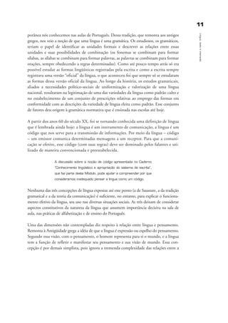 1111
Língua,textoeinteração
porânea nós conhecemos nas aulas de Português. Dessa tradição, que remonta aos antigos
gregos, nos veio a noção de que uma língua é uma gramática. Os estudiosos, os gramáticos,
teriam o papel de identificar as unidades formais e descrever as relações entre essas
unidades e suas possibilidades de combinação (os fonemas se combinam para formar
sílabas, as sílabas se combinam para formar palavras, as palavras se combinam para formar
orações, sempre obedecendo a regras determinadas). Como até pouco tempo atrás só era
possível estudar as formas lingüísticas registradas pela escrita e como a escrita sempre
registrava uma versão “oficial” da língua, o que aconteceu foi que sempre só se estudaram
as formas dessa versão oficial da língua. Ao longo da história, os estudos gramaticais,
aliados a necessidades político-sociais de uniformização e valorização de uma língua
nacional, resultaram na legitimação de uma das variedades da língua como padrão culto e
no estabelecimento de um conjunto de prescrições relativas ao emprego das formas em
conformidade com as descrições da variedade de língua eleita como padrão. Esse conjunto
de fatores deu origem à gramática normativa que é ensinada nas escolas até hoje.
A partir dos anos 60 do século XX, foi se tornando conhecida uma definição de língua
que é lembrada ainda hoje: a língua é um instrumento de comunicação, a língua é um
código que nos serve para a transmissão de informações. Por meio da língua – código
– um emissor comunica determinadas mensagens a um receptor. Para que a comuni-
cação se efetive, esse código (com suas regras) deve ser dominado pelos falantes e uti-
lizado de maneira convencionada e preestabelecida.
A discussão sobre a noção de código apresentada no Caderno
“Conhecimento lingüístico e apropriação do sistema de escrita”,
que faz parte deste Módulo, pode ajudar a compreender por que
consideramos inadequado pensar a língua como um código.
Nenhuma das três concepções de língua expostas até este ponto (a de Saussure, a da tradição
gramatical e a da teoria da comunicação) é suficiente, no entanto, para explicar o funciona-
mento efetivo da língua, seu uso nas diversas situações sociais. As três deixam de considerar
aspectos constitutivos da natureza da língua que assumem importância decisiva na sala de
aula, nas práticas de alfabetização e de ensino do Português.
Uma das dimensões não contempladas diz respeito à relação entre língua e pensamento.
Remonta à Antigüidade grega a idéia de que a língua é expressão ou espelho do pensamento.
Segundo essa visão, com o pensamento, o homem representa para si o mundo, e a língua
tem a função de refletir e manifestar seu pensamento e sua visão de mundo. Essa con-
cepção é por demais simplista, pois ignora a tremenda complexidade das relações entre a
capitulo1_gra a_martha_prof.qxd 17/8/2005 17:29 Page 11
 
