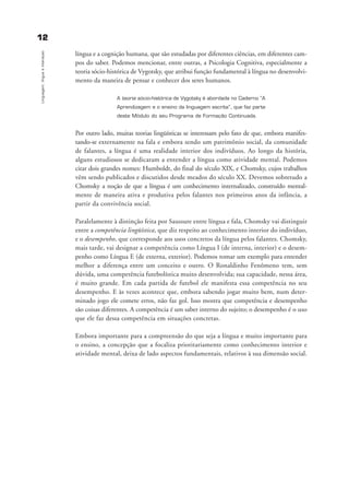 1122
Linguagem,línguaeinteraçao
língua e a cognição humana, que são estudadas por diferentes ciências, em diferentes cam-
pos do saber. Podemos mencionar, entre outras, a Psicologia Cognitiva, especialmente a
teoria sócio-histórica de Vygotsky, que atribui função fundamental à língua no desenvolvi-
mento da maneira de pensar e conhecer dos seres humanos.
A teoria sócio-histórica de Vygotsky é abordada no Caderno “A
Aprendizagem e o ensino da linguagem escrita”, que faz parte
deste Módulo do seu Programa de Formação Continuada.
Por outro lado, muitas teorias lingüísticas se interessam pelo fato de que, embora manifes-
tando-se externamente na fala e embora sendo um patrimônio social, da comunidade
de falantes, a língua é uma realidade interior dos indivíduos. Ao longo da história,
alguns estudiosos se dedicaram a entender a língua como atividade mental. Podemos
citar dois grandes nomes: Humboldt, do final do século XIX, e Chomsky, cujos trabalhos
vêm sendo publicados e discutidos desde meados do século XX. Devemos sobretudo a
Chomsky a noção de que a língua é um conhecimento internalizado, construído mental-
mente de maneira ativa e produtiva pelos falantes nos primeiros anos da infância, a
partir da convivência social.
Paralelamente à distinção feita por Saussure entre língua e fala, Chomsky vai distinguir
entre a competência lingüística, que diz respeito ao conhecimento interior do indivíduo,
e o desempenho, que corresponde aos usos concretos da língua pelos falantes. Chomsky,
mais tarde, vai designar a competência como Língua I (de interna, interior) e o desem-
penho como Língua E (de externa, exterior). Podemos tomar um exemplo para entender
melhor a diferença entre um conceito e outro. O Ronaldinho Fenômeno tem, sem
dúvida, uma competência futebolística muito desenvolvida; sua capacidade, nessa área,
é muito grande. Em cada partida de futebol ele manifesta essa competência no seu
desempenho. E às vezes acontece que, embora sabendo jogar muito bem, num deter-
minado jogo ele comete erros, não faz gol. Isso mostra que competência e desempenho
são coisas diferentes. A competência é um saber interno do sujeito; o desempenho é o uso
que ele faz dessa competência em situações concretas.
Embora importante para a compreensão do que seja a língua e muito importante para
o ensino, a concepção que a focaliza prioritariamente como conhecimento interior e
atividade mental, deixa de lado aspectos fundamentais, relativos à sua dimensão social.
capitulo1_gra a_martha_prof.qxd 17/8/2005 17:29 Page 12
 