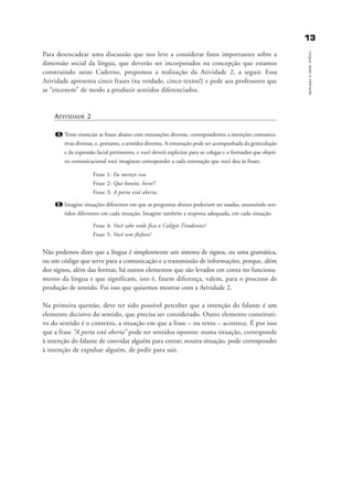 1133
Língua,textoeinteração
Para desencadear uma discussão que nos leve a considerar fatos importantes sobre a
dimensão social da língua, que deverão ser incorporados na concepção que estamos
construindo neste Caderno, propomos a realização da Atividade 2, a seguir. Essa
Atividade apresenta cinco frases (na verdade, cinco textos!) e pede aos professores que
as “encenem” de modo a produzir sentidos diferenciados.
ATIVIDADE 2
1. Tente enunciar as frases abaixo com entonações diversas, correspondentes a intenções comunica-
tivas diversas, e, portanto, a sentidos diversos. A entonação pode ser acompanhada da gesticulação
e da expressão facial pertinentes, e você deverá explicitar para os colegas e o formador que objeti-
vo comunicacional você imaginou corresponder a cada entonação que você deu às frases.
Frase 1: Eu mereço isso.
Frase 2: Que bonito, hein?!
Frase 3: A porta está aberta.
2. Imagine situações diferentes em que as perguntas abaixo poderiam ser usadas, assumindo sen-
tidos diferentes em cada situação. Imagine também a resposta adequada, em cada situação.
Frase 4: Você sabe onde fica o Colégio Tiradentes?
Frase 5: Você tem fósforo?
Não podemos dizer que a língua é simplesmente um sistema de signos, ou uma gramática,
ou um código que serve para a comunicação e a transmissão de informações, porque, além
dos signos, além das formas, há outros elementos que são levados em conta no funciona-
mento da língua e que significam, isto é, fazem diferença, valem, para o processo de
produção de sentido. Foi isso que quisemos mostrar com a Atividade 2.
Na primeira questão, deve ter sido possível perceber que a intenção do falante é um
elemento decisivo do sentido, que precisa ser considerado. Outro elemento constituti-
vo do sentido é o contexto, a situação em que a frase – ou texto – acontece. É por isso
que a frase “A porta está aberta” pode ter sentidos opostos: numa situação, corresponde
à intenção do falante de convidar alguém para entrar; noutra situação, pode corresponder
à intenção de expulsar alguém, de pedir para sair.
capitulo1_gra a_martha_prof.qxd 17/8/2005 17:29 Page 13
 