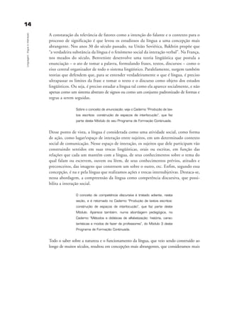 1144
Linguagem,línguaeinteraçao
A constatação da relevância de fatores como a intenção do falante e o contexto para o
processo de significação é que levou os estudiosos da língua a uma concepção mais
abrangente. Nos anos 30 do século passado, na União Soviética, Bakhtin propõe que
“a verdadeira substância da língua é o fenômeno social da interação verbal”. Na França,
nos meados do século, Benveniste desenvolve uma teoria lingüística que postula a
enunciação – o ato de tomar a palavra, formulando frases, textos, discursos – como o
eixo central organizador de todo o sistema lingüístico. Paralelamente, surgem também
teorias que defendem que, para se entender verdadeiramente o que é língua, é preciso
ultrapassar os limites da frase e tomar o texto e o discurso como objeto dos estudos
lingüísticos. Ou seja, é preciso estudar a língua tal como ela aparece socialmente, e não
apenas como um sistema abstrato de signos ou como um conjunto padronizado de formas e
regras a serem seguidas.
Sobre o conceito de enunciação, veja o Caderno “Produção de tex-
tos escritos: construção de espaços de interlocução”, que faz
parte deste Módulo do seu Programa de Formação Continuada.
Desse ponto de vista, a língua é considerada como uma atividade social, como forma
de ação, como lugar/espaço de interação entre sujeitos, em um determinado contexto
social de comunicação. Nesse espaço de interação, os sujeitos que dele participam vão
construindo sentidos em suas trocas lingüísticas, orais ou escritas, em função das
relações que cada um mantém com a língua, de seus conhecimentos sobre o tema do
qual falam ou escrevem, ouvem ou lêem, de seus conhecimentos prévios, atitudes e
preconceitos, das imagens que constroem um sobre o outro, etc. Enfim, segundo essa
concepção, é na e pela língua que realizamos ações e trocas intersubjetivas. Destaca-se,
nessa abordagem, a compreensão da língua como competência discursiva, que possi-
bilita a interação social.
O conceito de competência discursiva é tratado adiante, nesta
seção, e é retomado no Caderno “Produção de textos escritos:
construção de espaços de interlocução”, que faz parte deste
Módulo. Aparece também, numa abordagem pedagógica, no
Caderno “Métodos e didáticas de alfabetização: história, carac-
terísticas e modos de fazer de professores”, do Módulo 3 deste
Programa de Formação Continuada.
Todo o saber sobre a natureza e o funcionamento da língua, que veio sendo construído ao
longo de muitos séculos, resultou em concepções mais abrangentes, que consideramos mais
capitulo1_gra a_martha_prof.qxd 17/8/2005 17:29 Page 14
 
