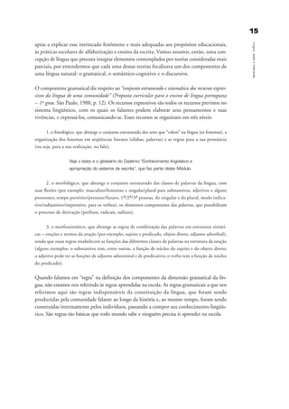 1155
Língua,textoeinteração
aptas a explicar esse intrincado fenômeno e mais adequadas aos propósitos educacionais,
às práticas escolares de alfabetização e ensino da escrita. Vamos assumir, então, uma con-
cepção de língua que procura integrar elementos contemplados por teorias consideradas mais
parciais, por entendermos que cada uma dessas teorias focalizava um dos componentes de
uma língua natural: o gramatical, o semântico-cognitivo e o discursivo.
O componente gramatical diz respeito ao “conjunto estruturado e sistemático dos recursos expres-
sivos da língua de uma comunidade” (Proposta curricular para o ensino de língua portuguesa
– 1º grau. São Paulo, 1988, p. 12). Os recursos expressivos são todos os recursos previstos no
sistema lingüístico, com os quais os falantes podem elaborar seus pensamentos e suas
vivências, e expressá-los, comunicando-se. Esses recursos se organizam em três níveis:
1. o fonológico, que abrange o conjunto estruturado dos sons que “valem” na língua (os fonemas), a
organização dos fonemas em seqüências lineares (sílabas, palavras) e as regras para a sua pronúncia
(ou seja, para a sua realização, na fala);
Veja o texto e o glossário do Caderno “Conhecimento lingüístico e
apropriação do sistema de escrita”, que faz parte deste Módulo.
2. o morfológico, que abrange o conjunto estruturado das classes de palavras da língua, com
suas flexões (por exemplo: masculino/feminino e singular/plural para substantivos, adjetivos e alguns
pronomes; tempo pretérito/presente/futuro, 1a/2a/3a pessoas, do singular e do plural, modo indica-
tivo/subjuntivo/imperativo, para os verbos), os elementos componentes das palavras, que possibilitam
o processo de derivação (prefixos, radicais, sufixos);
3. o morfossintático, que abrange as regras de combinação das palavras em estruturas sintáti-
cas – orações e termos da oração (por exemplo, sujeito e predicado, objeto direto, adjunto adverbial),
sendo que essas regras estabelecem as funções das diferentes classes de palavras na estrutura da oração
(alguns exemplos: o substantivo tem, entre outras, a função de núcleo do sujeito e do objeto direto;
o adjetivo pode ter as funções de adjunto adnominal e de predicativo; o verbo tem a função de núcleo
do predicado).
Quando falamos em “regra” na definição dos componentes da dimensão gramatical da lín-
gua, não estamos nos referindo às regras aprendidas na escola. As regras gramaticais a que nos
referimos aqui são regras indispensáveis da constituição da língua, que foram sendo
produzidas pela comunidade falante ao longo da história e, ao mesmo tempo, foram sendo
construídas internamente pelos indivíduos, passando a compor seu conhecimento lingüís-
tico. São regras tão básicas que todo mundo sabe e ninguém precisa ir aprender na escola.
capitulo1_gra a_martha_prof.qxd 17/8/2005 17:29 Page 15
 