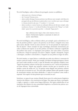 1166
Linguagem,línguaeinteraçao
No nível fonológico, todos os falantes do português, mesmo os analfabetos
u sabem quais são os fonemas da língua,
u não “inventam” fonemas novos,
u sabem também distinguir fonemas próximos mas diferentes (por exemplo, todo falante do
português sabe que são diferentes as palavras faca e vaca e reconhece que o que as distingue
é o fonema inicial de cada uma: / f / em faca e / v / em vaca),
u sabem reconhecer o mesmo fonema em realizações diferentes da fala (por exemplo, todos
reconhecem o fonema / s / na fala do Presidente Lula quando ele diz “Palocci”, ou “sindi-
calista”, apesar de sua pronúncia peculiar – a chamada “língua presa”).
Veja a diferença entre língua e fala e entre fonema e fone no
Caderno “Conhecimento lingüístico e apropriação do sistema de
escrita”, deste Módulo.
No nível morfológico, todos os falantes sabem, por exemplo, quais as desinências ver-
bais do pretérito perfeito e quais as do presente ou do futuro e ninguém troca umas
pelas outras, dizendo “ontem eu estou contente” ou “no ano passado ele viajará para o
Rio de Janeiro”. Outro exemplo de regra morfológica dominada interiormente por
todos os falantes diz respeito ao uso dos prefixos. Os falantes conhecem o significado
dos prefixos mais usuais e os empregam como prefixos, não como sufixos. As pessoas
reconhecem a relação de oposição entre fazer e desfazer, impedir e desimpedir, integrar
e desintegrar, considerar e desconsiderar, e ninguém usa esse prefixo no lugar de sufixo.
No nível sintático, as regras básicas e conhecidas por todos são relativas à construção de
orações e partes de orações. Assim, por exemplo, um falante da língua portuguesa, mesmo
que nunca tenha entrado na escola, é capaz de formular uma expressão complexa como
“aquele meu primeiro cachorro vira-lata que eu encontrei na rua” e usá-la com pertinência
em frases diversas: “Aquele meu primeiro cachorro vira-lata que eu encontrei na rua
mordeu a perna da minha avó” ou “Eu gostava muito daquele meu primeiro cachorro
vira-lata que eu encontrei na rua”. Por outro lado, qualquer falante sabe quando as regras
de estruturação sintática não foram obedecidas e é capaz de reconhecer como errada a
expressão “meu aquele vira-lata primeiro que eu encontrei na rua”.
Insistimos: as regras de que estamos falando fazem parte do conhecimento lingüístico
intuitivo dos falantes e são constitutivas da língua. São regras que fazem o português,
o inglês, o japonês e o árabe serem línguas diferentes. São regras estabelecidas no uso
sistemático dos falantes de uma comunidade lingüística, na história das práticas soci-
ais de linguagem dessa comunidade.
capitulo1_gra a_martha_prof.qxd 17/8/2005 17:29 Page 16
 