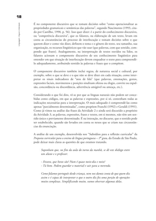 1188
Linguagem,línguaeinteraçao
É no componente discursivo que se tomam decisões sobre “como operacionalizar as
propriedades gramaticais e semânticas das palavras”, segundo Nascimento (1993, cita-
do por Castilho, 1998, p. 56). Isso quer dizer: é a partir do conhecimento discursivo,
ou “competência discursiva”, que os falantes, na elaboração de um texto, levam em
conta as circunstâncias do processo de interlocução e tomam decisões sobre o que
querem dizer e como vão dizer, definem o tema e o gênero do texto, seu tamanho, sua
organização, os recursos lingüísticos que vão usar (que palavras, com que sentido, com-
pondo que frases). Analogamente, na interpretação de textos ouvidos ou lidos, os
falantes acionam o componente discursivo de seu conhecimento lingüístico para
entender em que situação de interlocução devem enquadrar o texto para compreendê-
lo adequadamente, atribuindo sentido às palavras e frases que o compõem.
O componente discursivo também inclui regras, de natureza social e cultural, por
exemplo, sobre o que se deve e o que não se deve dizer em cada situação, como inter-
pretar os sinais indicadores de “atos de fala” (que palavras, entonações, gestos,
expressões faciais, movimentos e posições sinalizam ofensa ou elogio, convite ou expul-
são, concordância ou discordância, advertência amigável ou ameaça, etc.).
Considerando o que foi dito, vê-se por que as línguas naturais não podem ser conce-
bidas como códigos, em que as palavras e expressões, por si só, contenham todas as
indicações necessárias para a interpretação. O mais adequado é compreendê-las como
apenas “parcialmente determinadas”, como propõem Franchi (1992) e Geraldi (1991).
Como já vimos na análise das frases da Atividade 2 e ainda será discutido a propósito
da Atividade 3, as palavras, expressões, frases e textos, em si mesmos, não têm um sen-
tido único e previamente determinado. É na interação, no discurso, que o sentido pode
ser estabelecido, quando são levados em conta os nexos que se criam nas circunstân-
cias da enunciação.
A análise de um exemplo, desenvolvida nos “Subsídios para a reflexão curricular” da
Proposta curricular para o ensino de língua portuguesa – 1o grau, do Estado de São Paulo,
pode deixar mais claras as questões de que estamos tratando.
Suponham que, no fim da aula do turno da manhã, se dê este diálogo entre
um aluno e o professor:
- Fessora, que horas são? Num é quase meio-dia e meio?
- Tá bom. Podem guardar o material e sair para a merenda.
Como falamos português desde criança, nem nos damos conta de que quem diz
assim e é capaz de interpretar o que o outro diz fez uma porção de operações
muito complexas. Simplificando muito, vamos observar algumas delas.
capitulo1_gra a_martha_prof.qxd 17/8/2005 17:29 Page 18
 