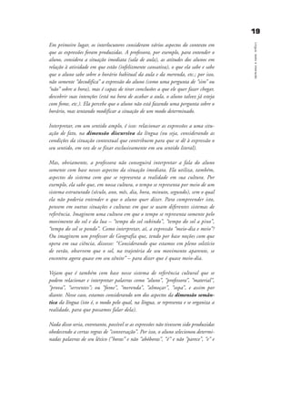 1199
Língua,textoeinteração
Em primeiro lugar, os interlocutores consideram vários aspectos do contexto em
que as expressões foram produzidas. A professora, por exemplo, para entender o
aluno, considera a situação imediata (sala de aula), as atitudes dos alunos em
relação à atividade em que estão (infelizmente cansativa), o que ela sabe e sabe
que o aluno sabe sobre o horário habitual da aula e da merenda, etc.; por isso,
não somente “decodifica” a expressão do aluno (como uma pergunta de “sim” ou
“não” sobre a hora), mas é capaz de tirar conclusões a que ele quer fazer chegar,
descobrir suas intenções (está na hora de acabar a aula, o aluno talvez já esteja
com fome, etc.). Ela percebe que o aluno não está fazendo uma pergunta sobre o
horário, mas tentando modificar a situação de um modo determinado.
Interpretar, em um sentido amplo, é isso: relacionar as expressões a uma situ-
ação de fato, na dimensão discursiva da língua (ou seja, considerando as
condições da situação contextual que contribuem para que se dê à expressão o
seu sentido, em vez de se fixar exclusivamente em seu sentido literal).
Mas, obviamente, a professora não conseguirá interpretar a fala do aluno
somente com base nesses aspectos da situação imediata. Ela utiliza, também,
aspectos do sistema com que se representa a realidade em sua cultura. Por
exemplo, ela sabe que, em nossa cultura, o tempo se representa por meio de um
sistema estruturado (século, ano, mês, dia, hora, minuto, segundo), sem o qual
ela não poderia entender o que o aluno quer dizer. Para compreender isto,
pensem em outras situações e culturas em que se usam diferentes sistemas de
referência. Imaginem uma cultura em que o tempo se representa somente pelo
movimento do sol e da lua – “tempo do sol subindo”, “tempo do sol a pino”,
“tempo do sol se pondo”. Como interpretar, aí, a expressão “meio-dia e meio”?
Ou imaginem um professor de Geografia que, tendo por base noções com que
opera em sua ciência, dissesse: “Considerando que estamos em pleno solstício
de verão, observem que o sol, na trajetória de seu movimento aparente, se
encontra agora quase em seu zênite” – para dizer que é quase meio-dia.
Vejam que é também com base nesse sistema de referência cultural que se
podem relacionar e interpretar palavras como “aluno”, “professora”, “material”,
“prova”, “serventes”; ou “fome”, “merenda”, “almoçar”, “sopa”, e assim por
diante. Nesse caso, estamos considerando um dos aspectos da dimensão semân-
tica da língua (isto é, o modo pelo qual, na língua, se representa e se organiza a
realidade, para que possamos falar dela).
Nada disso seria, entretanto, possível se as expressões não tivessem sido produzidas
obedecendo a certas regras de “conversação”. Por isso, o aluno selecionou determi-
nadas palavras de seu léxico (“horas” e não “abóboras”, “é” e não “parece”, “e” e
capitulo1_gra a_martha_prof.qxd 17/8/2005 17:29 Page 19
 