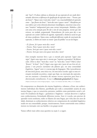 2200
Linguagem,línguaeinteraçao
não “mas”). O aluno ordenou os elementos de sua expressão de um modo deter-
minado; observem as diferenças de significação de expressões como – “Fessora, que
são horas?”, “Quase num é meio-dia e meio?”, ou a inaceitabilidade de expressões
como – “que fessora são horas”, “meio-dia num é quase e meio?”. Manifestou por
essa ordem e por certos elementos funcionais (morfológicos, conectivos) uma estru-
tura “sintática” indispensável para uma correta interpretação. Modulou a fala
com uma certa entoação para lhe dar o tom de uma pergunta, mesmo que não
estivesse, na verdade, perguntando. Provavelmente, fez assim para dar a sua
expressão um caráter indireto de sugestão, respeitando a distância social em que
ele situa a professora. Vejam como, escolhendo diferentes modos de construção das
expressões, se obtém um maior ou menor “grau de polidez” no uso da língua:
- Ei, fessora. Já é quase meio-dia e meio!
- Fessora. Num é quase meio-dia e meio?
- Fessora. Será que num é quase meio-dia e meio?
- Fessora. Será que num seria quase meio-dia e meio?
Estes exemplos mostram bem o que se entende pela expressão “seguir uma
regra”. Seguir uma regra não é o mesmo que “respeitar a gramática” do falante
culto. (Deve-se dizer “meio-dia e meio” ou “meio-dia e meia”? Pode-se dizer
“fessora”, “tá bom”, “pra”?) Seguir uma regra não é parte de um livro de eti-
quetas: é um processo sistemático dos falantes que, em uma comunidade
lingüística, “jogam” entre si o mesmo jogo da linguagem. Não é procedimento
de uma única pessoa, uma única vez, em uma única ocasião: segue-se uma ori-
entação instituída na prática, sempre que haja, na construção das expressões,
um uso constante e sistemático dos mesmos recursos expressivos para levar a
determinados entendimentos. E essa é a dimensão gramatical da língua.
(Proposta curricular para o ensino de língua portuguesa – 1º grau. 3. ed. Estado de São Paulo, 1988, p. 12-13; adaptação)
Os componentes ou dimensões do sistema lingüístico, voltamos a frisar, são conheci-
mentos individuais dos falantes, partilhados por toda a comunidade usuária de uma
mesma língua, o que os caracteriza, portanto, também como patrimônio social e cul-
tural. Os estudiosos da língua – gramáticos e lingüistas – tentam descrever e explicar
esses conhecimentos, formulando diferentes teorias. Sem ir à escola, sem precisar de
aprender teoria nenhuma, todos os falantes de uma língua, por volta dos seis anos de
idade, dominam os conhecimentos relativos aos componentes da variedade lingüística
usada em sua comunidade, porque, intuitivamente, foram construindo esses conheci-
mentos na interação com sua família e seu grupo social.
Vamos refletir mais sobre essas questões na seção 2, a seguir.
capitulo1_gra a_martha_prof.qxd 17/8/2005 17:29 Page 20
 