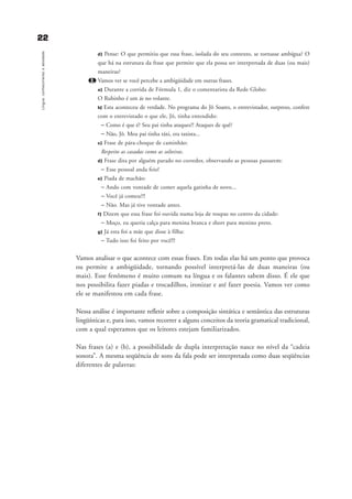 d) Pense: O que permitiu que essa frase, isolada do seu contexto, se tornasse ambígua? O
que há na estrutura da frase que permite que ela possa ser interpretada de duas (ou mais)
maneiras?
2. Vamos ver se você percebe a ambigüidade em outras frases.
a) Durante a corrida de Fórmula 1, diz o comentarista da Rede Globo:
O Rubinho é um ás no volante.
b) Esta aconteceu de verdade. No programa do Jô Soares, o entrevistador, surpreso, confere
com o entrevistado o que ele, Jô, tinha entendido:
– Como é que é? Seu pai tinha ataques?! Ataques de quê?
– Não, Jô. Meu pai tinha táxi, era taxista...
c) Frase de pára-choque de caminhão:
Respeito as casadas como as solteiras.
d) Frase dita por alguém parado no corredor, observando as pessoas passarem:
– Esse pessoal anda feio!
e) Piada de machão:
– Ando com vontade de comer aquela gatinha de novo...
– Você já comeu?!!
– Não. Mas já tive vontade antes.
f) Dizem que essa frase foi ouvida numa loja de roupas no centro da cidade:
– Moço, eu queria calça para menina branca e short para menino preto.
g) Já esta foi a mãe que disse à filha:
– Tudo isso foi feito por você!!!
Vamos analisar o que acontece com essas frases. Em todas elas há um ponto que provoca
ou permite a ambigüidade, tornando possível interpretá-las de duas maneiras (ou
mais). Esse fenômeno é muito comum na língua e os falantes sabem disso. É ele que
nos possibilita fazer piadas e trocadilhos, ironizar e até fazer poesia. Vamos ver como
ele se manifestou em cada frase.
Nessa análise é importante refletir sobre a composição sintática e semântica das estruturas
lingüísticas e, para isso, vamos recorrer a alguns conceitos da teoria gramatical tradicional,
com a qual esperamos que os leitores estejam familiarizados.
Nas frases (a) e (b), a possibilidade de dupla interpretação nasce no nível da “cadeia
sonora”. A mesma seqüência de sons da fala pode ser interpretada como duas seqüências
diferentes de palavras:
2222
Língua:conhecimentoeatividade
capitulo2_gra a_martha_prof.qxd 17/8/2005 17:30 Page 22
 