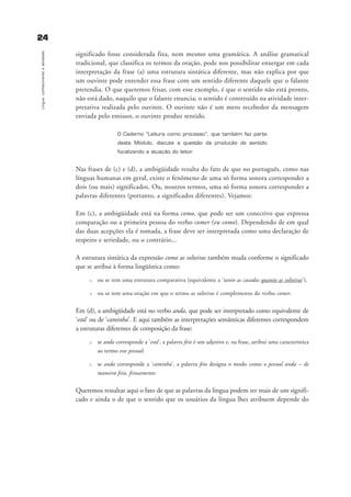 2244
Língua:conhecimentoeatividade
significado fosse considerada fixa, nem mesmo uma gramática. A análise gramatical
tradicional, que classifica os termos da oração, pode nos possibilitar enxergar em cada
interpretação da frase (a) uma estrutura sintática diferente, mas não explica por que
um ouvinte pode entender essa frase com um sentido diferente daquele que o falante
pretendia. O que queremos frisar, com esse exemplo, é que o sentido não está pronto,
não está dado, naquilo que o falante enuncia; o sentido é construído na atividade inter-
pretativa realizada pelo ouvinte. O ouvinte não é um mero recebedor da mensagem
enviada pelo emissor, o ouvinte produz sentido.
O Caderno “Leitura como processo”, que também faz parte
deste Módulo, discute a questão da produção de sentido
focalizando a atuação do leitor.
Nas frases de (c) e (d), a ambigüidade resulta do fato de que no português, como nas
línguas humanas em geral, existe o fenômeno de uma só forma sonora corresponder a
dois (ou mais) significados. Ou, noutros termos, uma só forma sonora corresponder a
palavras diferentes (portanto, a significados diferentes). Vejamos:
Em (c), a ambigüidade está na forma como, que pode ser um conectivo que expressa
comparação ou a primeira pessoa do verbo comer (eu como). Dependendo de em qual
das duas acepções ela é tomada, a frase deve ser interpretada como uma declaração de
respeito e seriedade, ou o contrário...
A estrutura sintática da expressão como as solteiras também muda conforme o significado
que se atribui à forma lingüística como:
u ou se tem uma estrutura comparativa (equivalente a ‘tanto as casadas quanto as solteiras’),
u ou se tem uma oração em que o termo as solteiras é complemento do verbo comer.
Em (d), a ambigüidade está no verbo anda, que pode ser interpretado como equivalente de
‘está’ ou de ‘caminha’. E aqui também as interpretações semânticas diferentes correspondem
a estruturas diferentes de composição da frase:
u se anda corresponde a ‘está’, a palavra feio é um adjetivo e, na frase, atribui uma característica
ao termo esse pessoal;
u se anda corresponde a ‘caminha’, a palavra feio designa o modo como o pessoal anda – de
maneira feia, feiosamente.
Queremos ressaltar aqui o fato de que as palavras da língua podem ter mais de um signifi-
cado e ainda o de que o sentido que os usuários da língua lhes atribuem depende do
capitulo2_gra a_martha_prof.qxd 17/8/2005 17:30 Page 24
 