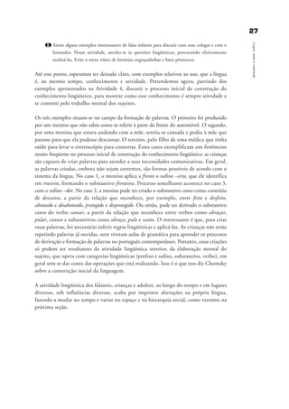 2277
Língua,textoeinteração
2. Anote alguns exemplos interessantes de falas infantis para discutir com seus colegas e com o
formador. Nessa atividade, atenha-se às questões lingüísticas, procurando efetivamente
analisá-las. Evite o mero relato de histórias engraçadinhas e fatos pitorescos.
Até esse ponto, esperamos ter deixado claro, com exemplos relativos ao uso, que a língua
é, ao mesmo tempo, conhecimento e atividade. Pretendemos agora, partindo dos
exemplos apresentados na Atividade 4, discutir o processo inicial de construção do
conhecimento lingüístico, para mostrar como esse conhecimento é sempre atividade e
se constrói pelo trabalho mental dos sujeitos.
Os três exemplos situam-se no campo da formação de palavras. O primeiro foi produzido
por um menino que não sabia como se referir à parte da frente do automóvel. O segundo,
por uma menina que estava andando com a mãe, sentiu-se cansada e pediu à mãe que
parasse para que ela pudesse descansar. O terceiro, pelo filho de uma médica que tinha
saído para levar o estetoscópio para consertar. Esses casos exemplificam um fenômeno
muito freqüente no processo inicial de construção do conhecimento lingüístico: as crianças
são capazes de criar palavras para atender a suas necessidades comunicativas. Em geral,
as palavras criadas, embora não sejam correntes, são formas possíveis de acordo com o
sistema da língua. No caso 1, o menino aplica a frente o sufixo –eira, que ele identifica
em traseira, formando o substantivo frenteira. Processo semelhante acontece no caso 3,
com o sufixo –dor. No caso 2, a menina pode ter criado o substantivo canso como contrário
de descanso, a partir da relação que reconhece, por exemplo, entre feito e desfeito,
abotoado e desabotoado, protegido e desprotegido. Ou então, pode ter derivado o substantivo
canso do verbo cansar, a partir da relação que reconhece entre verbos como abraçar,
pular, cantar e substantivos como abraço, pulo e canto. O interessante é que, para criar
essas palavras, foi necessário inferir regras lingüísticas e aplicá-las. As crianças não estão
repetindo palavras já ouvidas, nem tiveram aulas de gramática para aprender os processos
de derivação e formação de palavras no português contemporâneo. Portanto, essas criações
só podem ser resultantes da atividade lingüística interior, da elaboração mental do
sujeito, que opera com categorias lingüísticas (prefixo e sufixo, substantivo, verbo), em
geral sem se dar conta das operações que está realizando. Isso é o que nos diz Chomsky
sobre a construção inicial da linguagem.
A atividade lingüística dos falantes, crianças e adultos, ao longo do tempo e em lugares
diversos, sob influências diversas, acaba por imprimir alterações na própria língua,
fazendo-a mudar no tempo e variar no espaço e na hierarquia social, como veremos na
próxima seção.
capitulo2_gra a_martha_prof.qxd 17/8/2005 17:30 Page 27
 