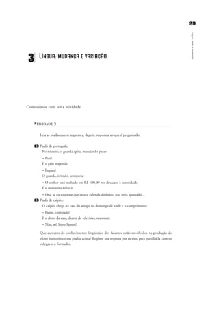 2299
Língua,textoeinteração
Comecemos com uma atividade.
ATIVIDADE 5
Leia as piadas que se seguem e, depois, responda ao que é perguntado.
1. Piada de português.
No trânsito, o guarda apita, mandando parar:
– Pare!
E o gajo responde:
– Ímpare!
O guarda, irritado, sentencia:
– O senhor está multado em R$ 100,00 por desacato à autoridade.
E o motorista retruca:
– Ora, se eu soubesse que estava valendo dinheiro, não teria apostado!...
2. Piada de caipira:
O caipira chega na casa do amigo no domingo de tarde e o cumprimenta:
– Firme, compadre?
E o dono da casa, diante da televisão, responde:
– Não, sô! Sirvo Santos!
Que aspectos do conhecimento lingüístico dos falantes estão envolvidos na produção de
efeito humorístico nas piadas acima? Registre sua resposta por escrito, para partilhá-la com os
colegas e o formador.
3 Língua: mudança e variação
capitulo3_gra a_martha_prof.qxd 17/8/2005 17:30 Page 29
 