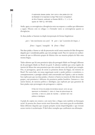 A exploração dessas piadas, bem como a das piadas (a) e (e)
da Atividade 3, foi inspirada no artigo “Pelo humor na lingüística”,
de Sírio Possenti, publicado na Revista DELTA, v. 7, n. 2, de
agosto de 1991 (p. 491-520).
Avalie, agora, as convergências e divergências entre sua resposta e a análise que elaboramos
a seguir. Discuta com os colegas e o formador tanto as convergências quanto as
divergências.
As duas piadas se baseiam na dupla interpretação de formas lingüísticas:
pare = ‘não movimente seu carro’ X pare = ‘par’ (contrário de ímpar...)
firme = ‘seguro’, ‘tranqüilo’ X firme = ‘filme’
Nas duas piadas, o humor se vale do preconceito social contra maneiras de falar divergentes
daquela que é considerada padrão, que tem prestígio social. Para rir é preciso ter conheci-
mento de que os diferentes grupos de falantes têm sua maneira própria de falar uma
mesma língua.
Todos sabemos que há uma pronúncia típica do português falado em Portugal, diferente
da do português falado no Brasil em geral. E sabemos também que certas regiões do
interior de Minas têm uma pronúncia que não coincide com a da Capital, por exemplo.
Ora, os portugueses, apesar de serem os primeiros donos da língua, são minoria no
Brasil. Por outro lado, em nossa organização social, o poder político e econômico, e,
conseqüentemente, o prestígio cultural, estão concentrados nas Capitais, e não no interior.
Isso explica por que nas duas piadas, o humor se baseia na maneira de falar desses dois
grupos, cuja pronúncia é diferente da pronúncia padrão brasileira. Somam-se a isso
outros fatores, de natureza política e ideológica, que explicam por que gostamos de
fazer piadas cujos personagens são portugueses e caipiras.
O fato de rirmos de piadas de temática sexual, como as que
aparecem na Atividade 3 – letra c), frase de pára-choque de
caminhão, e letra e), piada de machão –, também tem raiz
política e ideológica.
A piada do caipira nos remete a um outro fato: a língua varia também na hierarquia
social. As pessoas das classes sociais mais favorecidas, com maior grau de escolaridade,
falam diferente daquelas que ocupam posições sociais desprivilegiadas e que tiveram
acesso restrito à escolarização. É fácil obter exemplos que confirmem essa afirmação.
3300
Língua:mudançaevariação
capitulo3_gra a_martha_prof.qxd 17/8/2005 17:30 Page 30
 