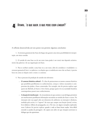 3333
Língua,textoeinteração
A reflexão desenvolvida até este ponto nos permite algumas conclusões:
1. A estrutura gramatical das frases da língua não garante uma única possibilidade de interpre-
tação, um único sentido.
2. O sentido de uma frase ou de um texto (uma piada é um texto) não depende exclusiva-
mente das palavras e de sua organização em frases.
3. Para se atribuir sentido a uma frase ou a um texto, além de considerar o vocabulário e a
estrutura gramatical (isto é, as palavras e as relações que se estabelecem entre elas na frase), é preciso
levar em conta as relações entre o texto e o contexto.
4. Para o processo de produção de sentido são relevantes:
u O contexto histórico-cultural – É o fato de pertencermos ao mesmo contexto histórico
que possibilita partilharmos os conhecimentos, crenças e valores necessários à com-
preensão das piadas e frases comentadas. Por exemplo, não foi preciso explicar aqui
quem são Rubinho, Jô Soares e Sirvo Santos, porque quem vive na sociedade brasileira
contemporânea possui esses conhecimentos.
u A situação de interlocução – As circunstâncias em que acontece o uso da língua permitem
aos interlocutores partilharem informações necessárias ao sentido das frases e textos. Na
interação oral, esse papel cabe aos elementos do ambiente; na interação à distância,
mediada pela escrita, é o “suporte” do texto que cumpre essa função (jornal, revista,
livro didático, folheto de propaganda, etc.). Por isso, em alguns exemplos explorados
neste Caderno foi preciso explicar quando e onde as frases foram usadas. Seria difícil
entender as piadas do português e do caipira sem saber em que situação ocorreram os
diálogos que elas apresentam.
4 Afinal, “o que quer, o que pode essa língua?”
capitulo4_gra a_martha_prof.qxd 17/8/2005 17:30 Page 33
 